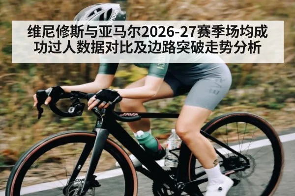维尼修斯与亚马尔2026-27赛季场均成功过人数据对比及边路突破走势分析