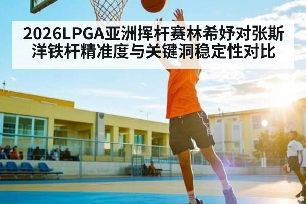 2026LPGA亚洲挥杆赛林希妤对张斯洋铁杆精准度与关键洞稳定性对比
